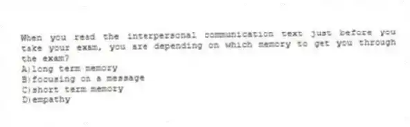 When you read the interpersonal communication text just before you take your exam, you are depending on which memory to get you through the exam?
A)long term memory
B)focusing on a message
C)short term memory
D)empathy