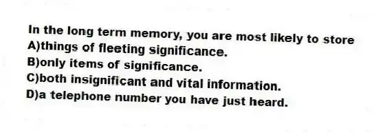 In the long term memory, you are most likely to store
A)things of fleeting significance.
B)only items of significance.
C)both insignificant and vital information.
D)a telephone number you have just heard.