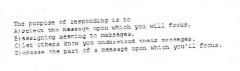 The purpose of responding is to
A)select the message upon which you will focus.
B)assigning meaning to messages.
C)let others know you understood their messages.
D)choose the part of a message upon which you'll focus.