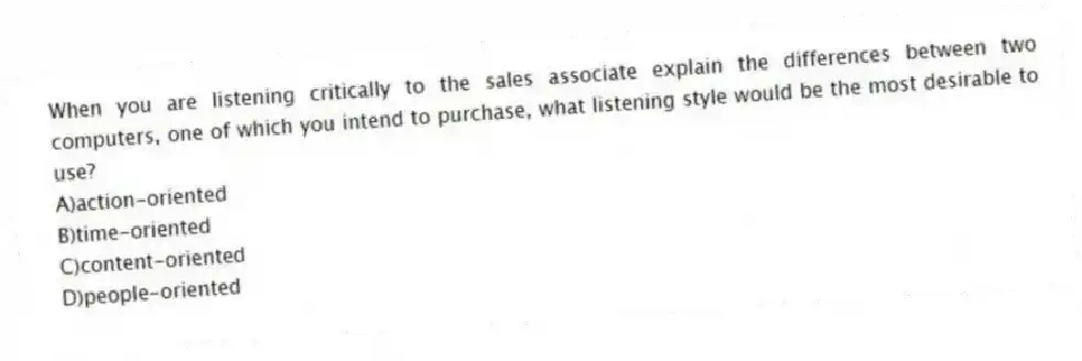 When you are listening critically to the sales associate explain the differences between two computers, one of which you intend to purchase, what listening style would be the most desirable to use?
A)action-oriented
B)time-oriented
C)content-oriented
D)people-oriented