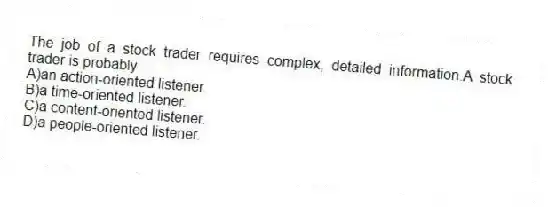 The job of a stock trader requires complex, detailed information.A stock trader is probably
A)an action-oriented listener.
B)a time-oriented listener.
C)a content-oriented listener.
D)a people-oriented listener.