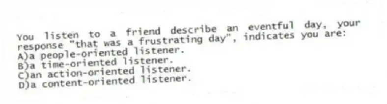 You listen to a friend describe an eventful day, your response "that was a frustrating day", indicates you are:
A)a people-oriented listener.
B)a time-oriented listener.
C)an action-oriented listener.
D)a content-oriented listener.