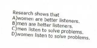 Research shows that
A)women are better listeners.
B)men are better listeners.
C)men listen to solve problems.
D)women listen to solve problems.