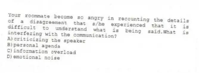 Your roommate become so angry in recounting the details of a disagreement that s/he experienced that it is difficult to understand what is being said.What is interfering with the communication?
A)criticizing the speaker
B)personal agenda
C)information overload
D)emotional noise