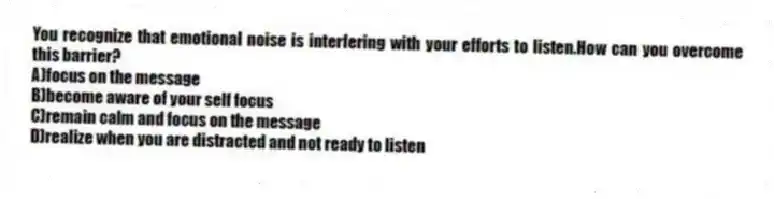 You recognize that emotional noise is interfering with your efforts to listen.How can you overcome this barrier?
A)focus on the message
B)become aware of your self focus
C)remain calm and focus on the message
D)realize when you are distracted and not ready to listen