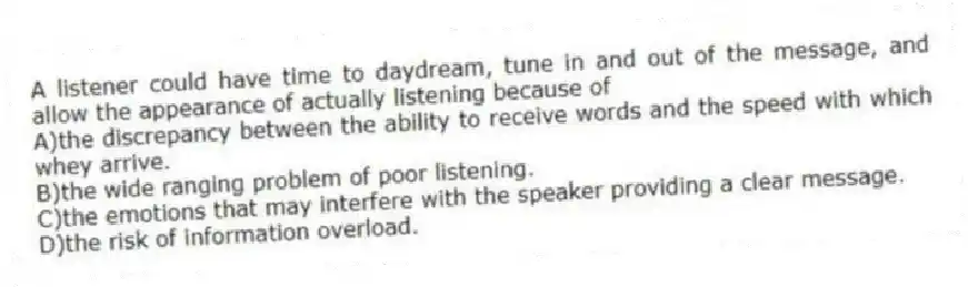 A listener could have time to daydream, tune in and out of the message, and allow the appearance of actually listening because of
A)the discrepancy between the ability to receive words and the speed with which whey arrive.
B)the wide ranging problem of poor listening.
C)the emotions that may interfere with the speaker providing a clear message.
D)the risk of information overload.