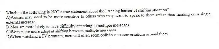 Which of the following is NOT a true statement about the listening barrier of shifting attention?
A)Women may need to be more sensitive to others who may want to speak to them rather than fixating on a single external message.
B)Men are more likely to have difficulty attending to multiple messages.
C)Women are more adept at shifting between multiple messages.
D)When watching a TV program, men will often seem oblivious to conversations around them.
