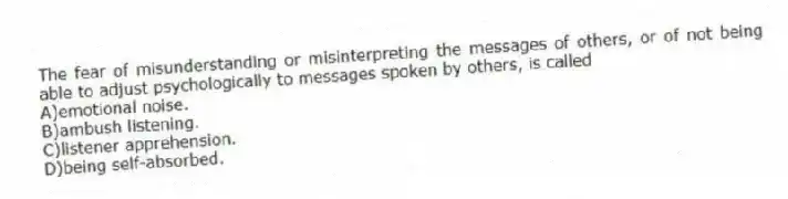 The fear of misunderstanding or misinterpreting the messages of others, or of not being able to adjust psychologically to messages spoken by others, is called
A)emotional noise.
B)ambush listening.
C)listener apprehension.
D)being self-absorbed.