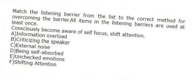 Match the listening barrier from the list to the correct method for overcoming the barrier.All items in the listening barriers are used at least once.
-Consciously become aware of self focus, shift attention.
A)Information overload
B)Criticizing the speaker
C)External noise
D)Being self-absorbed
E)Unchecked emotions
F)Shifting Attention