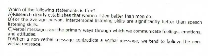 Which of the following statements is true?
A)Research clearly establishes that women listen better than men do.
B)For the average person, interpersonal listening skills are significantly better than speech listening skills.
C)Verbal messages are the primary ways through which we communicate feelings, emotions, and attitudes.
D)When a non-verbal message contradicts a verbal message, we tend to believe the non-verbal message.