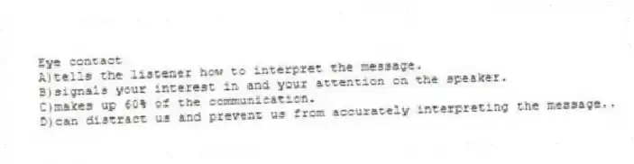 Eye contact
A)tells the listener how to interpret the message.
B)signals your interest in and your attention on the speaker.
C)makes up 60% of the communication.
D)can distract us and prevent us from accurately interpreting the message..