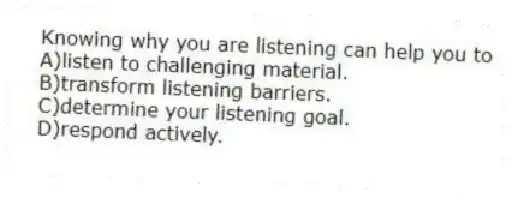Knowing why you are listening can help you to
A)listen to challenging material.
B)transform listening barriers.
C)determine your listening goal.
D)respond actively.