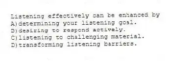 Listening effectively can be enhanced by
A)determining your listening goal.
B)desiring to respond actively.
C)listening to challenging material.
D)transforming listening barriers.