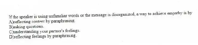 If the speaker is using unfamiliar words or the message is disorganized, a way to achieve empathy is by
A)reflecting content by paraphrasing.
B)asking questions.
C)understanding your partner's feelings.
D)reflecting feelings by paraphrasing.