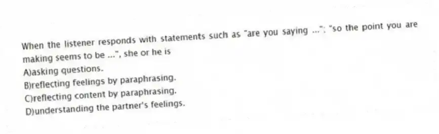 When the listener responds with statements such as "are you saying ..."; "so the point you are making seems to be ...", she or he is
A)asking questions.
B)reflecting feelings by paraphrasing.
C)reflecting content by paraphrasing.
D)understanding the partner's feelings.