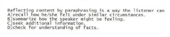 Reflecting content by paraphrasing is a way the listener can
A)recall how he/she felt under similar circumstances.
B)summarize how the speaker might be feeling.
C)seek additional information.
D)check for understanding of facts.