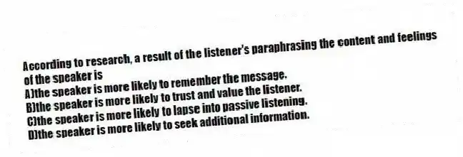 According to research, a result of the listener's paraphrasing the content and feelings of the speaker is
A)the speaker is more likely to remember the message.
B)the speaker is more likely to trust and value the listener.
C)the speaker is more likely to lapse into passive listening.
D)the speaker is more likely to seek additional information.