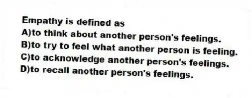 Empathy is defined as
A)to think about another person's feelings.
B)to try to feel what another person is feeling.
C)to acknowledge another person's feelings.
D)to recall another person's feelings.