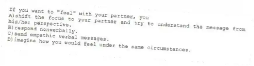 If you want to "feel" with your partner, you
A)shift the focus to your partner and try to understand the message from his/her perspective.
B)respond nonverbally.
C)send empathic verbal messages.
D)imagine how you would feel under the same circumstances.