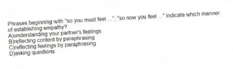Phrases beginning with "so you must feel ..."; "so now you feel ..." indicate which manner of establishing empathy?
A)understanding your partner's feelings
B)reflecting content by paraphrasing
C)reflecting feelings by paraphrasing
D)asking questions