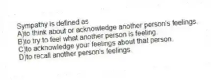 Sympathy is defined as
A)to think about or acknowledge another person's feelings.
B)to try to feel what another person is feeling.
C)to acknowledge your feelings about that person.
D)to recall another person's feelings.