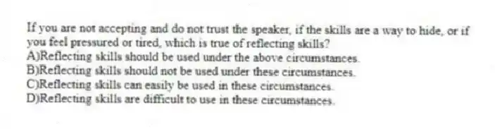 If you are not accepting and do not trust the speaker, if the skills are a way to hide, or if you feel pressured or tired, which is true of reflecting skills?
A)Reflecting skills should be used under the above circumstances.
B)Reflecting skills should not be used under these circumstances.
C)Reflecting skills can easily be used in these circumstances.
D)Reflecting skills are difficult to use in these circumstances.