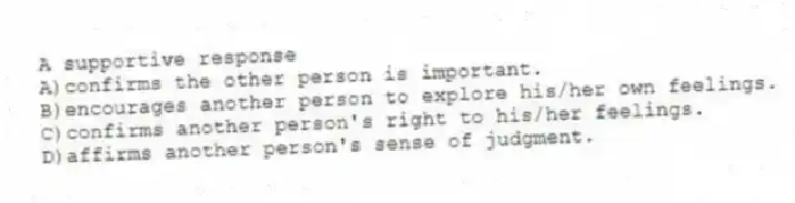 A supportive response
A)confirms the other person is important.
B)encourages another person to explore his/her own feelings.
C)confirms another person's right to his/her feelings.
D)affirms another person's sense of judgment.