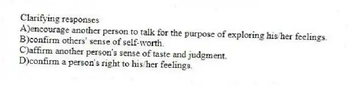 Clarifying responses
A)encourage another person to talk for the purpose of exploring his/her feelings.
B)confirm others' sense of self-worth.
C)affirm another person's sense of taste and judgment.
D)confirm a person's right to his/her feelings.