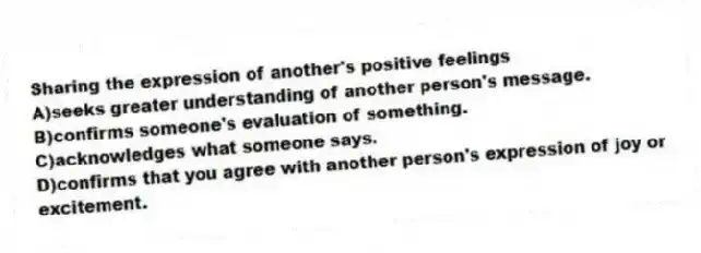 Sharing the expression of another's positive feelings
A)seeks greater understanding of another person's message.
B)confirms someone's evaluation of something.
C)acknowledges what someone says.
D)confirms that you agree with another person's expression of joy or excitement.