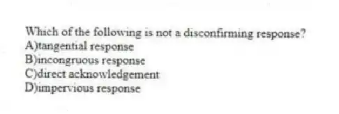 Which of the following is not a disconfirming response?
A)tangential response
B)incongruous response
C)direct acknowledgement
D)impervious response