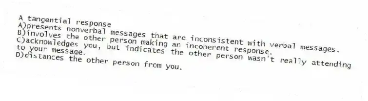 A tangential response
A)presents nonverbal messages that are inconsistent with verbal messages.
B)involves the other person making an incoherent response.
C)acknowledges you, but indicates the other person wasn't really attending to your message.
D)distances the other person from you.