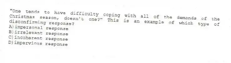 "One tends to have difficulty coping with all of the demands of the Christmas season, doesn't one?" This is an example of which type of disconfirming response?
A)impersonal response
B)irrelevant response
C)incoherent response
D)impervious response