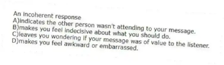 An incoherent response
A)indicates the other person wasn't attending to your message.
B)makes you feel indecisive about what you should do.
C)leaves you wondering if your message was of value to the listener.
D)makes you feel awkward or embarrassed.