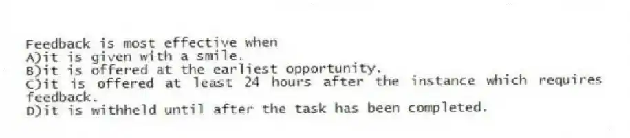 Feedback is most effective when
A)it is given with a smile.
B)it is offered at the earliest opportunity.
C)it is offered at least 24 hours after the instance which requires feedback.
D)it is withheld until after the task has been completed.