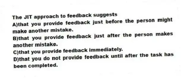 The JIT approach to feedback suggests
A)that you provide feedback just before the person might make another mistake.
B)that you provide feedback just after the person makes another mistake.
C)that you provide feedback immediately.
D)that you do not provide feedback until after the task has been completed.