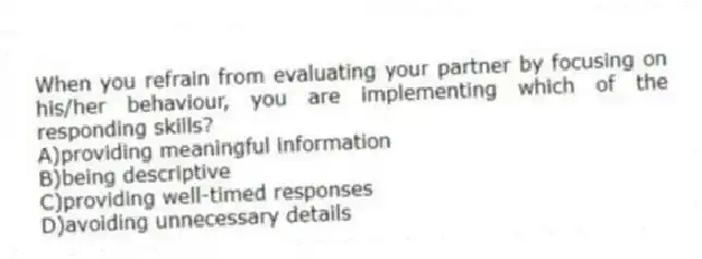When you refrain from evaluating your partner by focusing on his/her behaviour, you are implementing which of the responding skills?
A)providing meaningful information
B)being descriptive
C)providing well-timed responses
D)avoiding unnecessary details