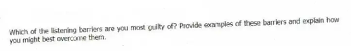 Which of the listening barriers are you most guilty of? Provide examples of these barriers and explain how you might best overcome them.
