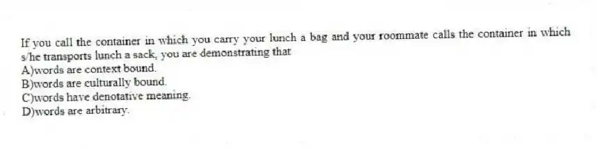 If you call the container in which you carry your lunch a bag and your roommate calls the container in which s/he transports lunch a sack, you are demonstrating that
A)words are context bound.
B)words are culturally bound.
C)words have denotative meaning.
D)words are arbitrary.