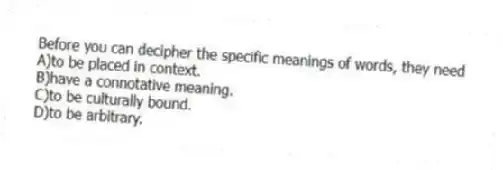Before you can decipher the specific meanings of words, they need
A)to be placed in context.
B)have a connotative meaning.
C)to be culturally bound.
D)to be arbitrary.