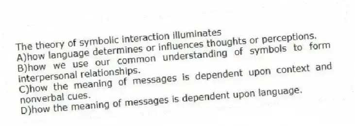 The theory of symbolic interaction illuminates
A)how language determines or influences thoughts or perceptions.
B)how we use our common understanding of symbols to form interpersonal relationships.
C)how the meaning of messages is dependent upon context and nonverbal cues.
D)how the meaning of messages is dependent upon language.