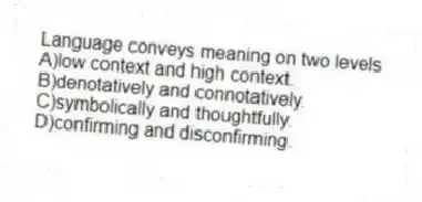 Language conveys meaning on two levels
A)low context and high context.
B)denotatively and connotatively.
C)symbolically and thoughtfully.
D)confirming and disconfirming.