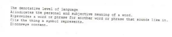 The denotative level of language
A)indicates the personal and subjective meaning of a word.
B)provides a word or phrase for another word or phrase that sounds like it.
C)is the thing a symbol represents.
D)conveys content.