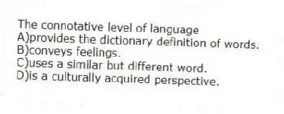The connotative level of language
A)provides the dictionary definition of words.
B)conveys feelings.
C)uses a similar but different word.
D)is a culturally acquired perspective.