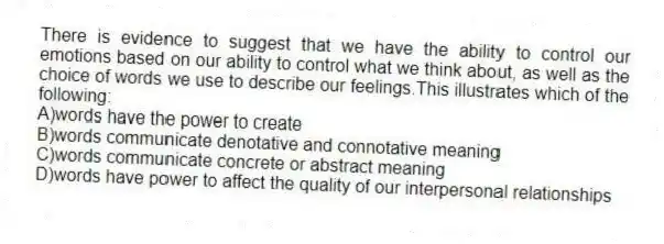 There is evidence to suggest that we have the ability to control our emotions based on our ability to control what we think about, as well as the choice of words we use to describe our feelings.This illustrates which of the following:
A)words have the power to create
B)words communicate denotative and connotative meaning
C)words communicate concrete or abstract meaning
D)words have power to affect the quality of our interpersonal relationships