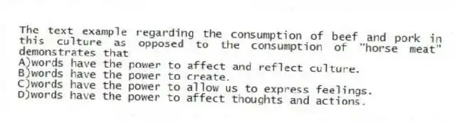 The text example regarding the consumption of beef and pork in this culture as opposed to the consumption of "horse meat" demonstrates that
A)words have the power to affect and reflect culture.
B)words have the power to create.
C)words have the power to allow us to express feelings.
D)words have the power to affect thoughts and actions.