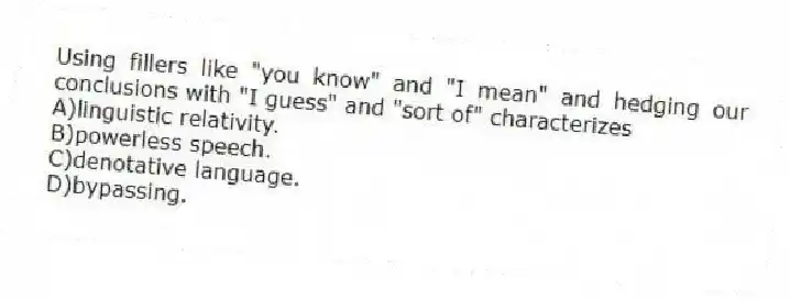 Using fillers like "you know" and "I mean" and hedging our conclusions with "I guess" and "sort of" characterizes
A)linguistic relativity.
B)powerless speech.
C)denotative language.
D)bypassing.