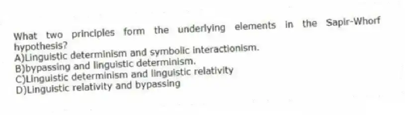 What two principles form the underlying elements in the Sapir-Whorf hypothesis?
A)Linguistic determinism and symbolic interactionism.
B)bypassing and linguistic determinism.
C)Linguistic determinism and linguistic relativity
D)Linguistic relativity and bypassing