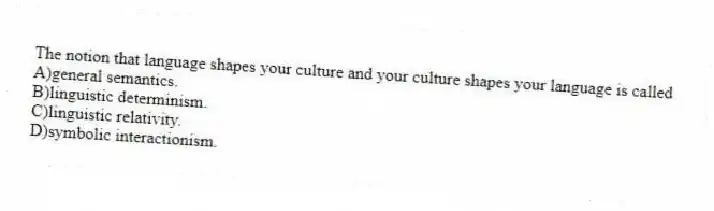 The notion that language shapes your culture and your culture shapes your language is called
A)general semantics.
B)linguistic determinism.
C)linguistic relativity.
D)symbolic interactionism.