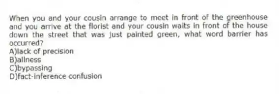 When you and your cousin arrange to meet in front of the greenhouse and you arrive at the florist and your cousin waits in front of the house down the street that was just painted green, what word barrier has occurred?
A)lack of precision
B)allness
C)bypassing
D)fact-inference confusion