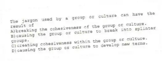 The jargon used by a group or culture can have the result of
A)breaking the cohesiveness of the group or culture.
B)causing the group or culture to break into splinter groups.
C)creating cohesiveness within the group or culture.
D)causing the group or culture to develop new terms.